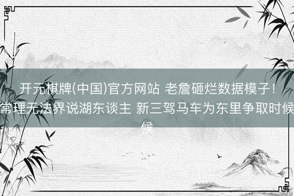 开元棋牌(中国)官方网站 老詹砸烂数据模子！常理无法界说湖东谈主 新三驾马车为东里争取时候