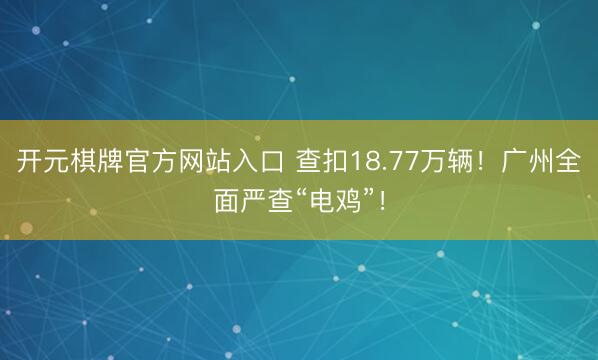 开元棋牌官方网站入口 查扣18.77万辆！广州全面严查“电鸡”！