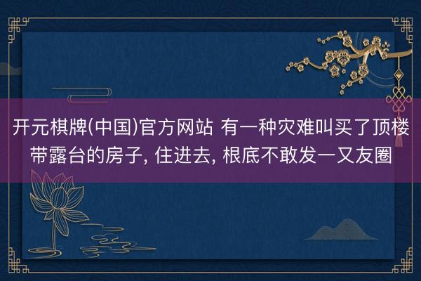 开元棋牌(中国)官方网站 有一种灾难叫买了顶楼带露台的房子， 住进去， 根底不敢发一又友圈