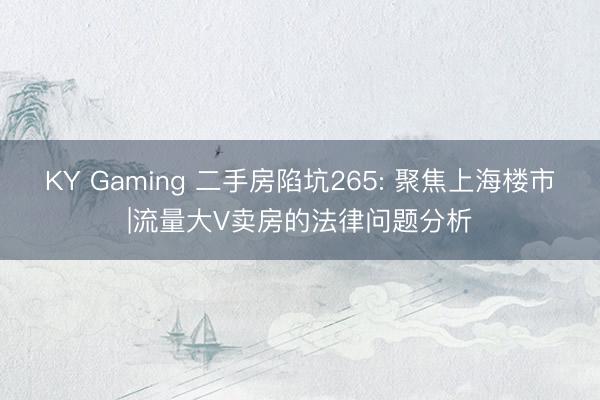 KY Gaming 二手房陷坑265: 聚焦上海楼市|流量大V卖房的法律问题分析
