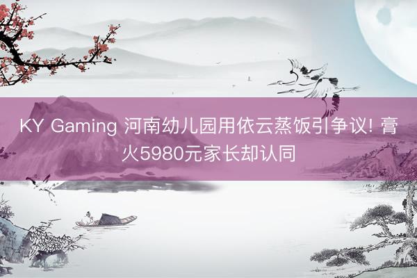 KY Gaming 河南幼儿园用依云蒸饭引争议! 膏火5980元家长却认同