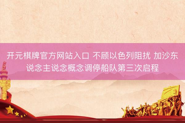 开元棋牌官方网站入口 不顾以色列阻扰 加沙东说念主说念概念调停船队第三次启程
