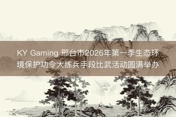 KY Gaming 邢台市2026年第一季生态环境保护功令大练兵手段比武活动圆满举办