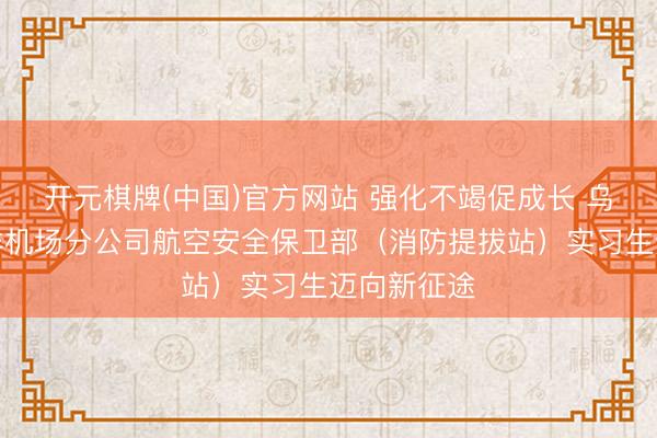 开元棋牌(中国)官方网站 强化不竭促成长 乌鲁木皆外洋机场分公司航空安全保卫部（消防提拔站）实习生迈向新征途
