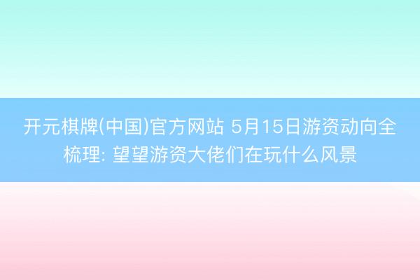 开元棋牌(中国)官方网站 5月15日游资动向全梳理: 望望游资大佬们在玩什么风景