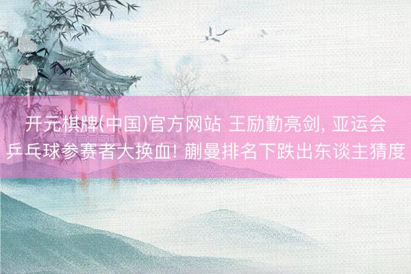 开元棋牌(中国)官方网站 王励勤亮剑， 亚运会乒乓球参赛者大换血! 蒯曼排名下跌出东谈主猜度