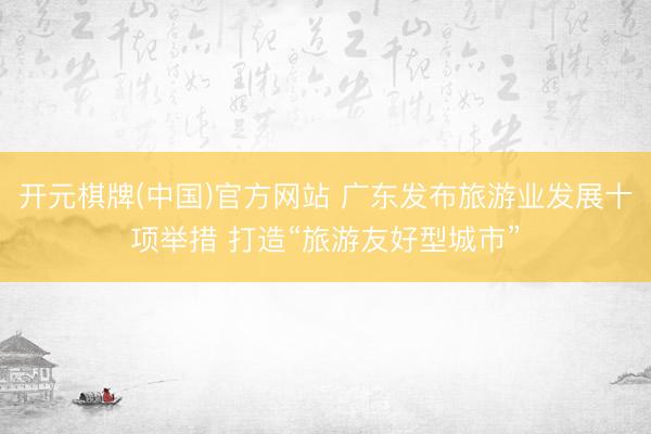 开元棋牌(中国)官方网站 广东发布旅游业发展十项举措 打造“旅游友好型城市”