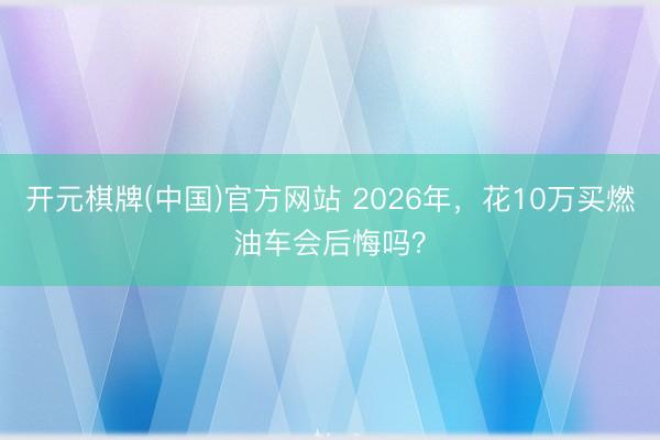 开元棋牌(中国)官方网站 2026年，花10万买燃油车会后悔吗？