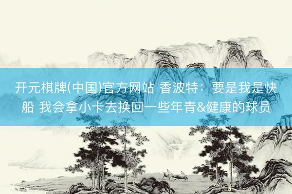 开元棋牌(中国)官方网站 香波特：要是我是快船 我会拿小卡去换回一些年青&健康的球员