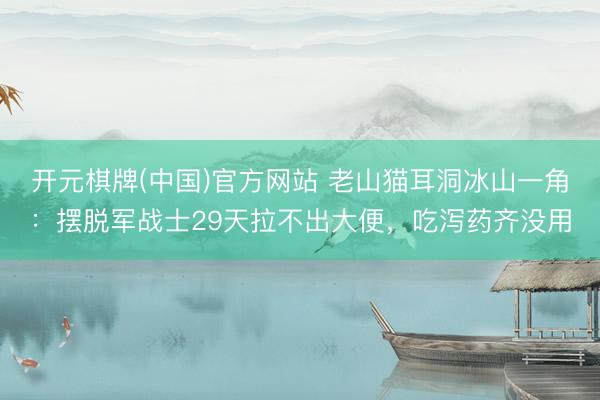 开元棋牌(中国)官方网站 老山猫耳洞冰山一角:摆脱军战士29天拉不出大便,吃泻药齐没用