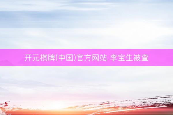 开元棋牌(中国)官方网站 李宝生被查