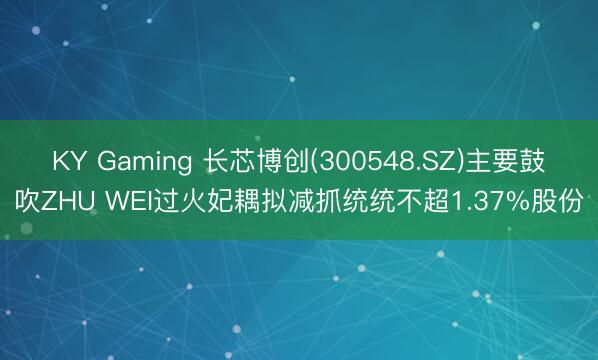 KY Gaming 长芯博创(300548.SZ)主要鼓吹ZHU WEI过火妃耦拟减抓统统不超1.37%股份