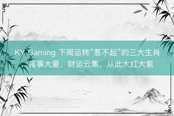KY Gaming 下周运转“惹不起”的三大生肖，喜事大量，财运云集，从此大红大紫