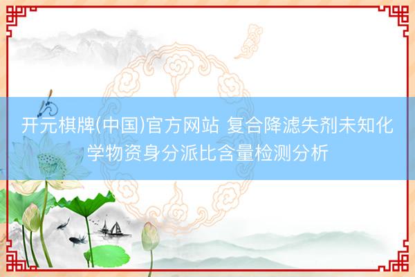 开元棋牌(中国)官方网站 复合降滤失剂未知化学物资身分派比含量检测分析