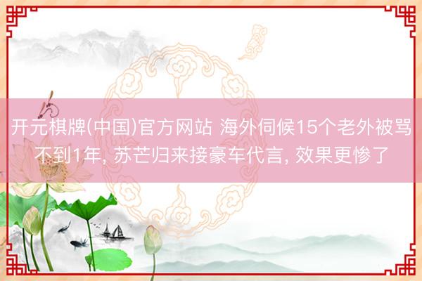 开元棋牌(中国)官方网站 海外伺候15个老外被骂不到1年, 苏芒归来接豪车代言, 效果更惨了