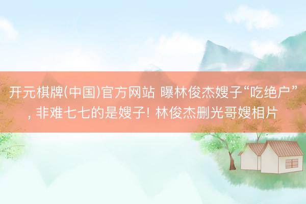 开元棋牌(中国)官方网站 曝林俊杰嫂子“吃绝户”， 非难七七的是嫂子! 林俊杰删光哥嫂相片