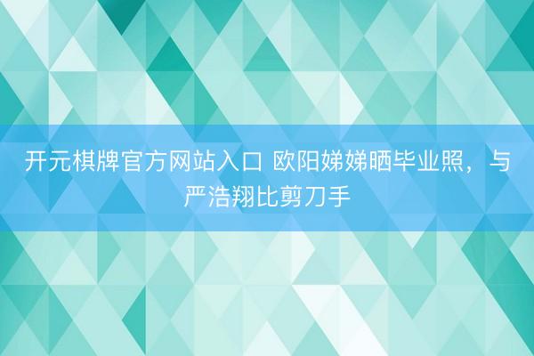 开元棋牌官方网站入口 欧阳娣娣晒毕业照,与严浩翔比剪刀手