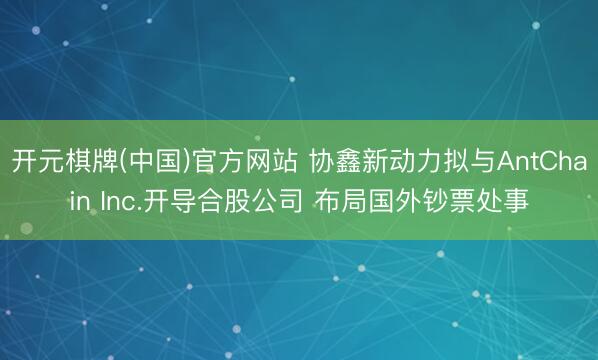 开元棋牌(中国)官方网站 协鑫新动力拟与AntChain Inc.开导合股公司 布局国外钞票处事