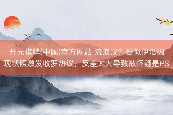 开元棋牌(中国)官方网站 流浪汉？疑似伊瓜因现状照激发收罗热议，反差太大导致被怀疑是PS