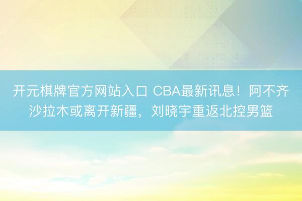 开元棋牌官方网站入口 CBA最新讯息！阿不齐沙拉木或离开新疆，刘晓宇重返北控男篮