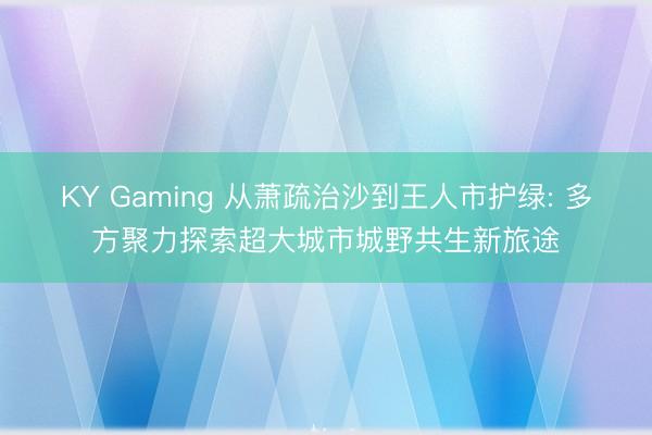 KY Gaming 从萧疏治沙到王人市护绿: 多方聚力探索超大城市城野共生新旅途