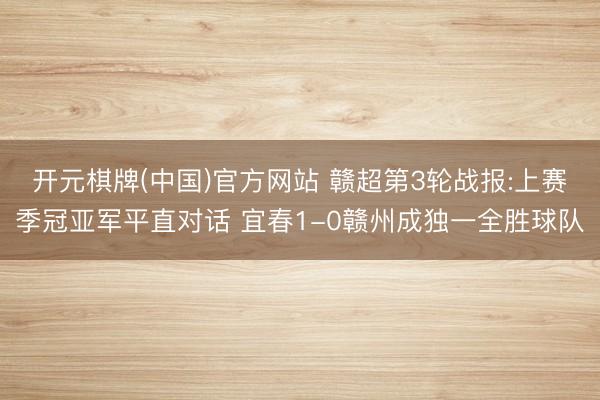 开元棋牌(中国)官方网站 赣超第3轮战报:上赛季冠亚军平直对话 宜春1-0赣州成独一全胜球队