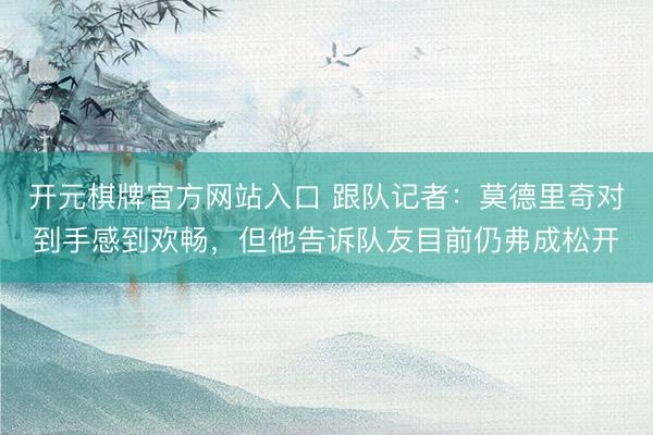 开元棋牌官方网站入口 跟队记者：莫德里奇对到手感到欢畅，但他告诉队友目前仍弗成松开