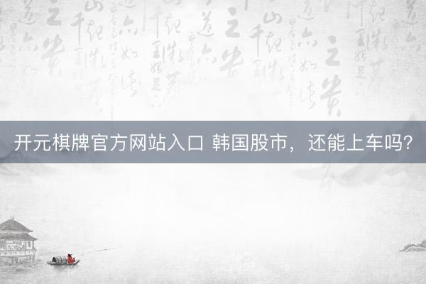 开元棋牌官方网站入口 韩国股市，还能上车吗？