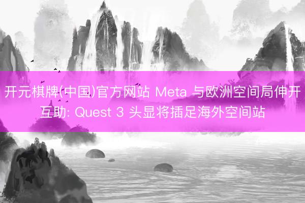 开元棋牌(中国)官方网站 Meta 与欧洲空间局伸开互助: Quest 3 头显将插足海外空间站