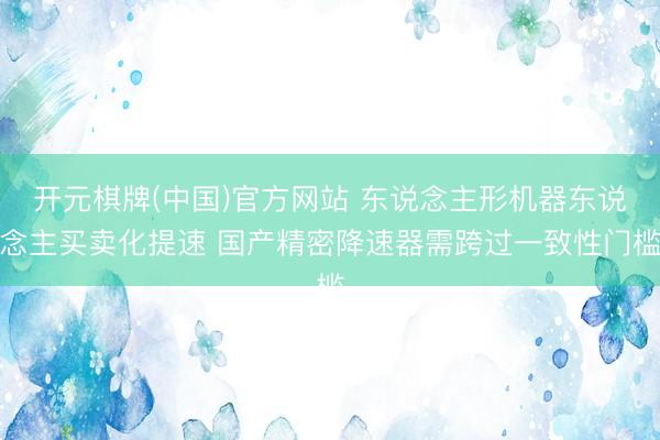 开元棋牌(中国)官方网站 东说念主形机器东说念主买卖化提速 国产精密降速器需跨过一致性门槛