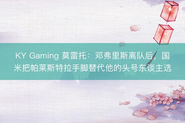 KY Gaming 莫雷托：邓弗里斯离队后，国米把帕莱斯特拉手脚替代他的头号东谈主选