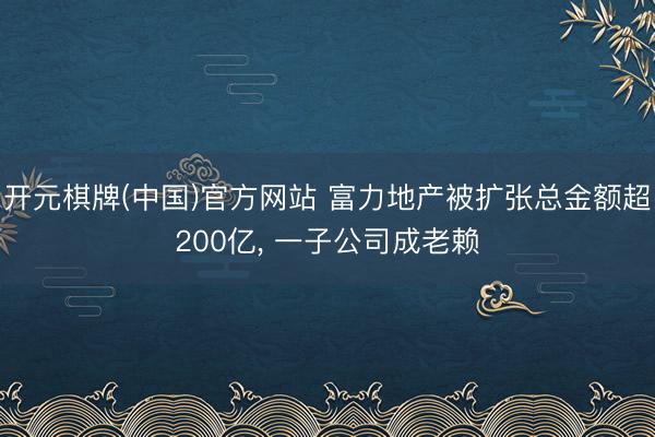 开元棋牌(中国)官方网站 富力地产被扩张总金额超200亿, 一子公司成老赖