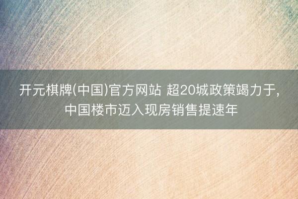 开元棋牌(中国)官方网站 超20城政策竭力于， 中国楼市迈入现房销售提速年