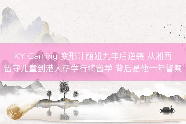 KY Gaming 变形计丽姐九年后逆袭 从湘西留守儿童到港大研学行将留学 背后是他十年督察