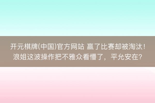开元棋牌(中国)官方网站 赢了比赛却被淘汰！浪姐这波操作把不雅众看懵了，平允安在?