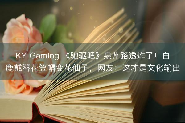 KY Gaming 《驰驱吧》泉州路透炸了！白鹿戴簪花笠帽变花仙子，网友：这才是文化输出