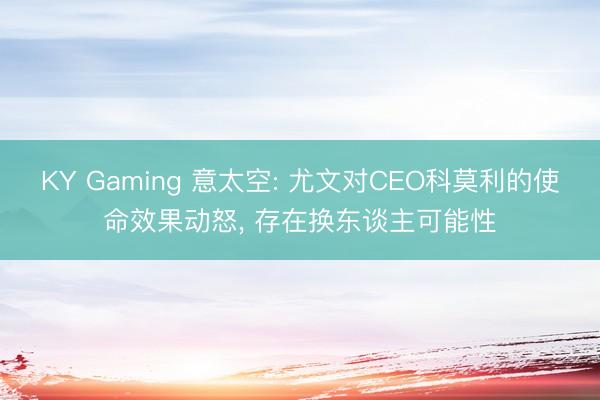 KY Gaming 意太空: 尤文对CEO科莫利的使命效果动怒， 存在换东谈主可能性