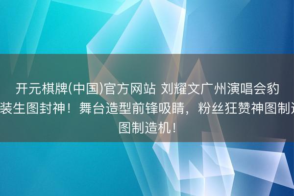 开元棋牌(中国)官方网站 刘耀文广州演唱会豹纹套装生图封神！舞台造型前锋吸睛，粉丝狂赞神图制造机！