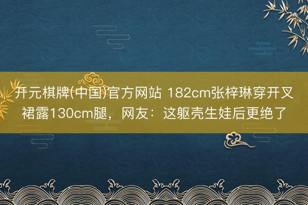 开元棋牌(中国)官方网站 182cm张梓琳穿开叉裙露130cm腿,网友:这躯壳生娃后更绝了