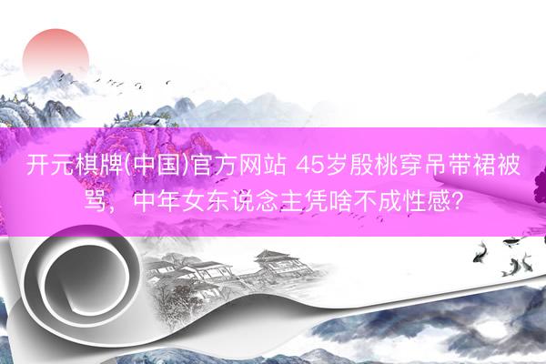 开元棋牌(中国)官方网站 45岁殷桃穿吊带裙被骂，中年女东说念主凭啥不成性感？