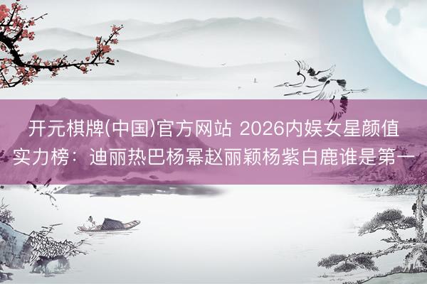 开元棋牌(中国)官方网站 2026内娱女星颜值实力榜：迪丽热巴杨幂赵丽颖杨紫白鹿谁是第一