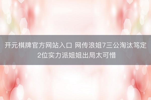 开元棋牌官方网站入口 网传浪姐7三公淘汰笃定 2位实力派姐姐出局太可惜