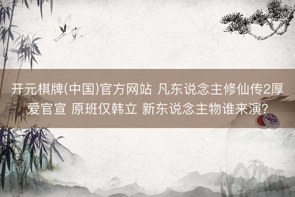 开元棋牌(中国)官方网站 凡东说念主修仙传2厚爱官宣 原班仅韩立 新东说念主物谁来演？