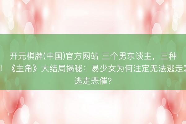 开元棋牌(中国)官方网站 三个男东谈主,三种毁灭!《主角》大结局揭秘:易少女为何注定无法逃走悲催?