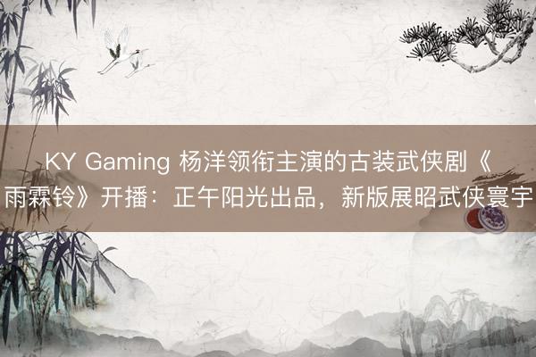 KY Gaming 杨洋领衔主演的古装武侠剧《雨霖铃》开播：正午阳光出品，新版展昭武侠寰宇