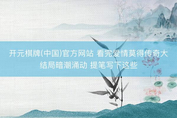 开元棋牌(中国)官方网站 看完爱情莫得传奇大结局暗潮涌动 提笔写下这些