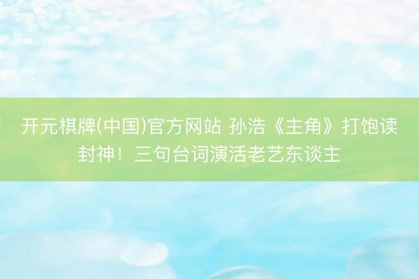 开元棋牌(中国)官方网站 孙浩《主角》打饱读封神！三句台词演活老艺东谈主