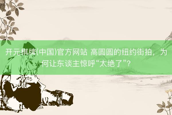开元棋牌(中国)官方网站 高圆圆的纽约街拍，为何让东谈主惊呼“太绝了”？