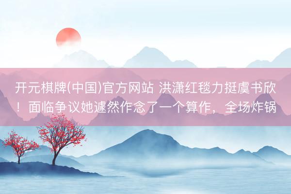 开元棋牌(中国)官方网站 洪潇红毯力挺虞书欣！面临争议她遽然作念了一个算作，全场炸锅