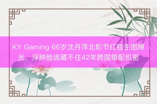 KY Gaming 66岁沈丹萍北影节红毯生图曝光，浮肿脸庞藏不住42年跨国婚配机密